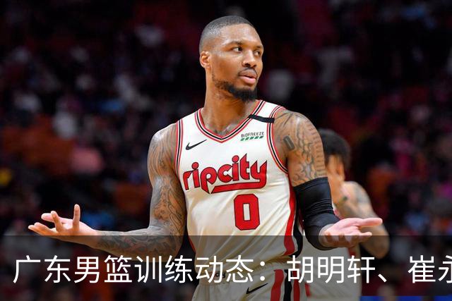 广东男篮训练动态：胡明轩、崔永熙与焦泊乔全力以赴备战